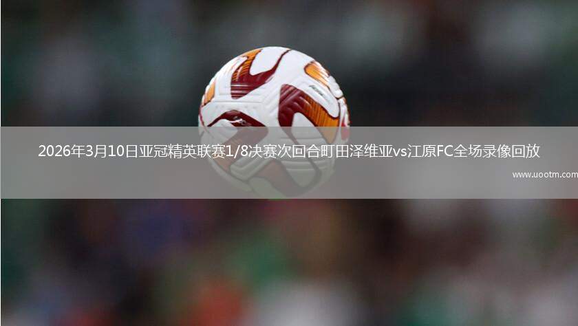 2026年3月10日亚冠精英联赛1/8决赛次回合町田泽维亚vs江原FC全场录像回放